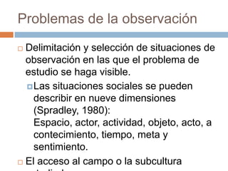 Problemas de la observación
 Delimitación y selección de situaciones de
  observación en las que el problema de
  estudio se haga visible.
   Las situaciones sociales se pueden
    describir en nueve dimensiones
    (Spradley, 1980):
    Espacio, actor, actividad, objeto, acto, a
    contecimiento, tiempo, meta y
    sentimiento.
 El acceso al campo o la subcultura
 