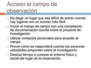 Acceso al campo de
observación
   No elegir un lugar que sea difícil de entrar cuando
    hay lugares con un acceso más fácil.
   Iniciar el trabajo de campo con una compilación
    de documentación escrita sobre el proyecto de
    investigación.
   Utilizar contactos personales para acceder al
    campo.
   Prever cómo se responderá cuando las personas
    estudiadas pregunten sobre la investigación.
   Dedicar tiempo a conocer el entorno físico y
    social del lugar de la observación.
 