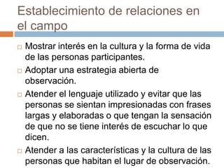 Establecimiento de relaciones en
el campo
   Mostrar interés en la cultura y la forma de vida
    de las personas participantes.
   Adoptar una estrategia abierta de
    observación.
   Atender el lenguaje utilizado y evitar que las
    personas se sientan impresionadas con frases
    largas y elaboradas o que tengan la sensación
    de que no se tiene interés de escuchar lo que
    dicen.
   Atender a las características y la cultura de las
    personas que habitan el lugar de observación.
 
