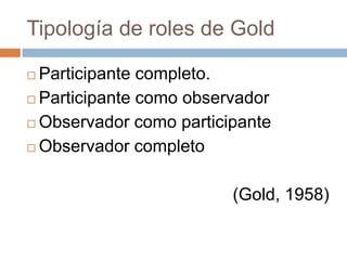 Tipología de roles de Gold

 Participante completo.
 Participante como observador

 Observador como participante

 Observador completo



                         (Gold, 1958)
 