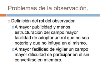 Problemas de la observación.
   Definición del rol del observador.
     A mayor publicidad y menos
      estructuración del campo mayor
      facilidad de adoptar un rol que no sea
      notorio y que no influya en el mismo.
     A mayor facilidad de vigilar un campo
      mayor dificultad de participar en él sin
      convertirse en miembro.
 