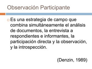 Observación Participante

   Es una estrategia de campo que
    combina simultáneamente el análisis
    de documentos, la entrevista a
    respondientes e informantes, la
    participación directa y la observación,
    y la introspección.

                           (Denzin, 1989)
 