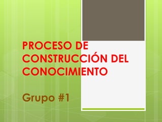 PROCESO DE
CONSTRUCCIÓN DEL
CONOCIMIENTO
Grupo #1
 