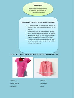 PRACTICA 2: QUE CARACTERISTICAS TIENEN LAS BLUSAS A Y B
BLUSA A BLUSA B
COLOR FUCCIA Color melón
Deportivo Casual
OBSERVACIÓN
Permite identificar características
de un objeto, hecho o situación a
través del pensamiento
CRITERIOS QUE DEBE CUMPLIR UNA BUENA OBSERVACIÓN
 La observación es un proceso que consiste en
identificar las características presentes en los
objetos.
 Cada característica corresponde a una variable
 Antes de observar debemos plantear un objetivo
 No es observación lo que uno se imagina o
supone de los objetos, estas son inferencias.
 Tampoco son observaciones los juicios de valor o
las críticas que se hacen acerca de los objetos,
estas son evaluaciones.
 