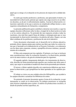 papel que se otorga a la evaluación en los procesos de mejora de la calidad edu-
cativa.
     Es cierto que muchos profesores y profesoras, aun apreciando el interés y la
necesidad de la observación, piensan que supone una carga excesiva en sus labo-
res docentes, ya de por sí suficientemente amplias. Asocian la observación a si-
tuaciones especiales en las que se precisa un complicado utillaje técnico y unos
requisitos extraordinarios de formación y competencia.
     La presente publicación quiere contribuir a desterrar esos recelos y a que los
equipos docentes reflexionen sobre la idea y el papel de la observación en el aula
y en los centros educativos. No pretende dar una respuesta cerrada a todas las
cuestiones, sino más bien sugerir líneas de trabajo y estrategias para que se vaya
incorporando la observación sistemática a la práctica del aula y llegue a ser una
labor cotidiana de los profesores y profesoras de este nivel educativo.
     Como documento relacionado con el desarrollo de la reforma educativa,
pretende ofrecer algunas pautas para realizar una labor que todos los centros tie-
nen que ir haciendo en la elaboración de su Proyecto Curricular y, en coherencia
con las ideas antes expuestas, orienta y ejemplifica diversos sistemas y procedi-
mientos de evaluación.
     El libro está compuesto por tres capítulos. El primero, en el que se incluyen
unas consideraciones sobre la evaluación formativa y la observación, pretende
servir de marco teórico o de guía de orientación para los siguientes.
     El segundo capítulo, íntegramente dedicado a los instrumentos de observa-
ción, describe de forma pormenorizada aquellos que resultan más útiles para el
aula y que mejor se acomodan al modelo de observación presentado previamente.
      El tercero y último capítulo describe seis experiencias didácticas que incor-
poran la observación y que ejemplifican las ideas aportadas en los capítulos pre-
vios.
     El trabajo se cierra con una cuidada selección bibliográfica, que ayudará a
los equipos docentes a actualizar las bibliotecas de centro.
     No pretende el presente documento agotar el tema de la evaluación, ya que
únicamente se centra en la observación. En trabajos posteriores se recogerán
otras técnicas empleadas para evaluar: el análisis de producciones escolares, el
diseño de pruebas escritas específicas, etc.




10
 