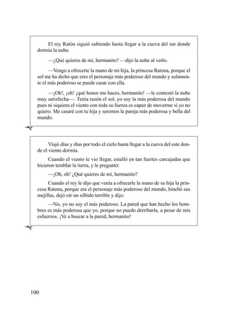 El rey Ratón siguió subiendo hasta llegar a la cueva del sur donde
    dormía la nube.
         —¿Qué quieres de mí, hermanito? —dijo la nube al verlo.
          —Vengo a ofrecerte la mano de mi hija, la princesa Ratona, porque el
    sol me ha dicho que eres el personaje más poderoso del mundo y solamen-
    te el más poderoso se puede casar con ella.
         —¡Oh!, ¡oh! ¡qué honor me haces, hermanito! —le contestó la nube
    muy satisfecha—. Tenía razón el sol, yo soy la más poderosa del mundo
    pues ni siquiera el viento con toda su fuerza es capaz de moverme si yo no
    quiero. Me casaré con tu hija y seremos la pareja más poderosa y bella del
    mundo.

Ê
          Viajó días y días por todo el cielo hasta llegar a la cueva del este don-
    de el viento dormía.
         Cuando el viento le vio llegar, estalló en tan fuertes carcajadas que
    hicieron temblar la tierra, y le preguntó:
         —¡Oh, oh! ¿Qué quieres de mí, hermanito?
         Cuando el rey le dijo que venía a ofrecerle la mano de su hija la prin-
    cesa Ratona, porque era el personaje más poderoso del mundo, hinchó sus
    mejillas, dejó oír un silbido terrible y dijo:
         —No, yo no soy el más poderoso. La pared que han hecho los hom-
    bres es más poderosa que yo, porque no puedo derribarla, a pesar de mis
    esfuerzos. ¡Ve a buscar a la pared, hermanito!

Ê




100
 