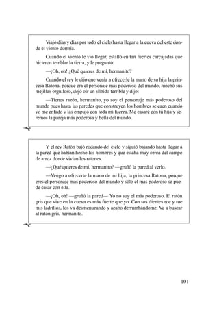 Viajó días y días por todo el cielo hasta llegar a la cueva del este don-
    de el viento dormía.
         Cuando el viento le vio llegar, estalló en tan fuertes carcajadas que
    hicieron temblar la tierra, y le preguntó:
         —¡Oh, oh! ¿Qué quieres de mí, hermanito?
         Cuando el rey le dijo que venía a ofrecerle la mano de su hija la prin-
    cesa Ratona, porque era el personaje más poderoso del mundo, hinchó sus
    mejillas orgulloso, dejó oír un silbido terrible y dijo:
        —Tienes razón, hermanito, yo soy el personaje más poderoso del
    mundo pues hasta las paredes que construyen los hombres se caen cuando
    yo me enfado y las empujo con toda mi fuerza. Me casaré con tu hija y se-
    remos la pareja más poderosa y bella del mundo.

Ê

         Y el rey Ratón bajó rodando del cielo y siguió bajando hasta llegar a
    la pared que habían hecho los hombres y que estaba muy cerca del campo
    de arroz donde vivían los ratones.
         —¿Qué quieres de mí, hermanito? —gruñó la pared al verlo.
         —Vengo a ofrecerte la mano de mi hija, la princesa Ratona, porque
    eres el personaje más poderoso del mundo y sólo el más poderoso se pue-
    de casar con ella.
          —¡Oh, oh! —gruñó la pared— Yo no soy el más poderoso. El ratón
    gris que vive en la cueva es más fuerte que yo. Con sus dientes roe y roe
    mis ladrillos, los va desmenuzando y acabo derrumbándome. Ve a buscar
    al ratón gris, hermanito.

Ê




                                                                                  101
 