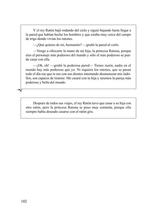 Y el rey Ratón bajó rodando del cielo y siguió bajando hasta llegar a
    la pared que habían hecho los hombres y que estaba muy cerca del campo
    de trigo donde vivían los ratones.
         —¿Qué quieres de mí, hermanito? —gruñó la pared al verlo.
         —Vengo a ofrecerte la mano de mi hija, la princesa Ratona, porque
    eres el personaje más poderoso del mundo y sólo el más poderoso se pue-
    de casar con ella.
          —¡Oh, oh! —gruñó la poderosa pared— Tienes razón, nadie en el
    mundo hay más poderoso que yo. Ni siquiera los ratones, que se pasan
    todo el día roe que te roe con sus dientes intentando desmenuzar mis ladri-
    llos, son capaces de tirarme. Me casaré con tu hija y seremos la pareja más
    poderoso y bella del mundo.

Ê

         Después de todos sus viajes, el rey Ratón tuvo que casar a su hija con
    otro ratón, pero la princesa Ratona se puso muy contenta, porque ella
    siempre había deseado casarse con el ratón gris.




102
 