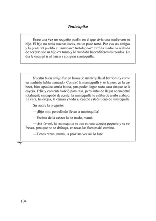 Tontolapiko

          Érase una vez un pequeño pueblo en el que vivía una madre con su
    hijo. El hijo no tenía muchas luces, era un poco tonto. Por eso sus amigos
    y la gente del pueblo le llamaban “Tontolapiko”. Pero la madre no acababa
    de aceptar que su hijo era tonto y le mandaba hacer diferentes recados. Un
    día le encargó ir al barrio a comprar mantequilla.




         Nuestro buen amigo fue en busca de mantequilla al barrio tal y como
    su madre le había mandado. Compró la mantequilla y se la puso en la ca-
    beza, bien tapadica con la boina, para poder llegar hasta casa sin que se le
    cayera. Feliz y contento volvió para casa, pero antes de llegar se encontró
    totalmente empapado de aceite: la mantequilla le calaba de arriba a abajo.
    La cara, las orejas, la camisa y todo su cuerpo estaba lleno de mantequilla.
         Su madre la preguntó:
         —¡Hijo mío; pero dónde llevas la mantequilla!
         —Encima de la cabeza la he traído, mamá.
         —¡Por favor!, la mantequilla se trae en una cazuela pequeña y se re-
    fresca, para que no se deshaga, en todas las fuentes del camino.
         —Tienes razón, mamá, la próxima vez así lo haré.

Ê




104
 
