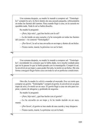Una semana después, su madre le mandó a comprar sal. “Tontolapi-
    ko” compró la sal y la llevó dentro de una cazuela pequeña, refrescándola
    en todas las fuentes del camino. Para cuando llegó a casa, en la cazuela no
    quedaba nada. Toda la sal se había disuelto.
         Su madre le preguntó:
         —¡Pero, hijo mío!, ¿qué has hecho con la sal?
         —La he traído en una cazuela y la he remojado en todas las fuentes
    del camino —le contestó “Tontolapiko”.
         —¡Por favor!, la sal se trae envuelta en un trapo y dentro de un bolso.
         —Tienes razón, mamá, la próxima vez así lo haré.

Ê
         Una semana después, su madre le mandó a comprar sal. “Tontolapi-
    ko”, recordando los consejos que le había dado, tuvo mucho cuidado para
    que no le pasase lo que le había pasado con la mantequilla. Compró la sal,
    la envolvió en un trapo y, para poder llevarla, la metió en un bolso. De esta
    forma consiguió llegar hasta casa con toda la sal en perfectas condiciones.

Ê
          Otro día, la madre le volvió a mandar al mercado. Esa vez tenía que
    comprar un gorrín. “Tontolapiko” compró el gorrín, lo envolvió en un gran
    trapo de tela y lo metió en un saco. El gorrín llegó a casa sin aire para res-
    pirar, a punto de ahogarse y gruñendo de angustia.
         Su madre le preguntó:
         —¡Pero, hijo mío!, ¿qué has hecho con el gorrín?
       —Lo he envuelto en un trapo y lo he traído metido en un saco,
    mamá.
         —¡Por favor!, el gorrín se trae atado de una cuerda y muy despacio.
         —Tienes razón, mamá. La próxima vez así lo haré.

Ê

                                                                                 105
 