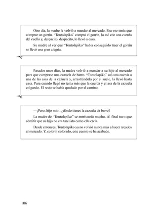 Otro día, la madre le volvió a mandar al mercado. Esa vez tenía que
    comprar un gorrín. “Tontolapiko” compró el gorrín, lo ató con una cuerda
    del cuello y, despacito, despacito, lo llevó a casa.
          Su madre al ver que “Tontolapiko” había conseguido traer el gorrín
    se llevó una gran alegría.

Ê

         Pasados unos días, la madre volvió a mandar a su hijo al mercado
    para que comprase una cazuela de barro. “Tontolapiko” ató una cuerda a
    una de las asas de la cazuela y, arrastrándola por el suelo, la llevó hasta
    casa. Para cuando llegó no tenía más que la cuerda y el asa de la cazuela
    colgando. El resto se había quedado por el camino.

Ê

         —¡Pero, hijo mío!, ¿dónde tienes la cazuela de barro?
        La madre de “Tontolapiko” se entristeció mucho. Al final tuvo que
    admitir que su hijo no era tan listo como ella creía.
         Desde entonces, Tontolapiko ya no volvió nunca más a hacer recados
    al mercado. Y, colorín colorado, este cuento se ha acabado.




106
 
