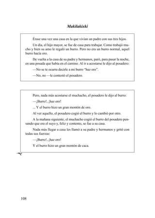 Makilakixki

         Érase una vez una casa en la que vivían un padre con sus tres hijos.
         Un día, el hijo mayor, se fue de casa para trabajar. Como trabajó mu-
    cho y bien su amo le regaló un burro. Pero no era un burro normal, aquel
    burro hacía oro.
         De vuelta a la casa de su padre y hermanos, paró, para pasar la noche,
    en una posada que había en el camino. Al ir a acostarse le dijo al posadero:
         —No se te ocurra decirle a mi burro “haz oro”.
         —No, no —le contestó el posadero.




         Pero, nada más acostarse el muchacho, el posadero le dijo al burro:
         —¡Burro!, ¡haz oro!
         ... Y el burro hizo un gran montón de oro.
         Al ver aquello, el posadero cogió el burro y lo cambió por otro.
        A la mañana siguiente, el muchacho cogió el burro del posadero pen-
    sando que era el suyo y, feliz y contento, se fue a su casa.
         Nada más llegar a casa les llamó a su padre y hermanos y gritó con
    todas sus fuerzas:
         —¡Burro!, ¡haz oro!
         Y el burro hizo un gran montón de caca.

Ê




108
 