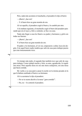 Pero, nada más acostarse el muchacho, el posadero le dijo al burro:
         —¡Burro!, ¡haz oro!
         ... Y el burro hizo un gran montón de oro.
         Al ver aquello, el posadero cogió el burro y lo cambió por otro.
        A la mañana siguiente, el muchacho cogió el burro del posadero pen-
    sando que era el suyo y, feliz y contento, se fue a su casa.
         Nada más llegar a casa les llamó a su padre y hermanos y gritó con
    todas sus fuerzas:
         —¡Burro!, ¡haz oro!
         Y el burro hizo un gran montón de oro.
          El padre y los hermanos, al ver eso, empezaron a saltar, locos de ale-
    gría. Con aquel burro nadie tendría que salir de casa para trabajar puesto
    que eran inmensamente ricos.

Ê
         Un tiempo más tarde, el segundo hijo también tuvo que salir de casa
    para trabajar. Como trabajó mucho y bien, su amo, agradecido, le regaló
    una mesa. Pero aquella mesa no era una mesa cualquiera, era una mesa
    que hacía comida.
         De vuelta a su casa paró a pasar la noche en la misma posada en la
    que le habían cambiado el burro a su hermano.
         Al ir a acostarse le dijo al posadero:
         —No se te ocurra decirle a la mesa “¡pon comida!”.
         —No, no —le contestó el posadero.

Ê




                                                                               109
 