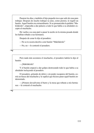 Pasaron los días y también el hijo pequeño tuvo que salir de casa para
    trabajar. Después de mucho trabajar su amo, como premio, le regaló un
    bastón. Aquel bastón era extraordinario. Si se pronunciaba la palabra “Ma-
    kilakixki”, empezaba a dar palazos a todo lo que había a su alrededor ex-
    cepto al muchacho.
          De vuelta a su casa paró a pasar la noche en la misma posada donde
    les habían robado a sus hermanos.
         Después de cenar le dijo al posadero:
         —No se te ocurra decirle a este bastón “Makilakixki”
         —No, no —le contestó el posadero.

Ê
         Pero nada más acostarse el muchacho, el posadero ladrón le dijo al
    bastón:
         —¡Makilakixki!
         Y el bastón empezó a dar golpes destrozando todo lo que había a su
    alrededor incluyendo al posadero.
          El posadero, gritando de dolor y sin poder escaparse del bastón, co-
    rrió en busca del muchacho y le suplicó que hiciese parar aquél bastón en-
    demoniado.
        —¡Primero devuélveme el burro y la mesa que robaste a mis herma-
    nos —le contestó el muchacho.

Ê




                                                                              111
 