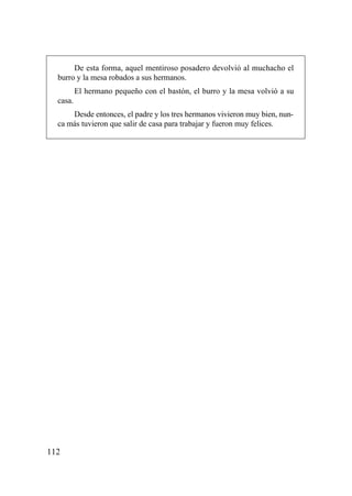 De esta forma, aquel mentiroso posadero devolvió al muchacho el
  burro y la mesa robados a sus hermanos.
          El hermano pequeño con el bastón, el burro y la mesa volvió a su
  casa.
      Desde entonces, el padre y los tres hermanos vivieron muy bien, nun-
  ca más tuvieron que salir de casa para trabajar y fueron muy felices.




112
 