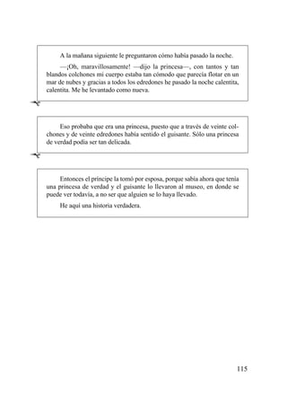 A la mañana siguiente le preguntaron cómo había pasado la noche.
         —¡Oh, maravillosamente! —dijo la princesa—, con tantos y tan
    blandos colchones mi cuerpo estaba tan cómodo que parecía flotar en un
    mar de nubes y gracias a todos los edredones he pasado la noche calentita,
    calentita. Me he levantado como nueva.

Ê

         Eso probaba que era una princesa, puesto que a través de veinte col-
    chones y de veinte edredones había sentido el guisante. Sólo una princesa
    de verdad podía ser tan delicada.

Ê

         Entonces el príncipe la tomó por esposa, porque sabía ahora que tenía
    una princesa de verdad y el guisante lo llevaron al museo, en donde se
    puede ver todavía, a no ser que alguien se lo haya llevado.
         He aquí una historia verdadera.




                                                                             115
 