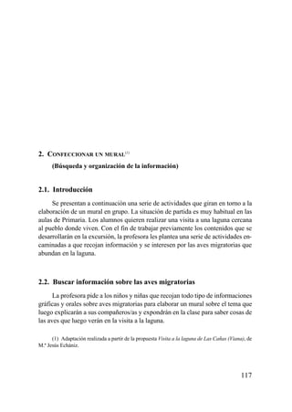 2. CONFECCIONAR UN MURAL(1)
      (Búsqueda y organización de la información)


2.1. Introducción
     Se presentan a continuación una serie de actividades que giran en torno a la
elaboración de un mural en grupo. La situación de partida es muy habitual en las
aulas de Primaria. Los alumnos quieren realizar una visita a una laguna cercana
al pueblo donde viven. Con el fin de trabajar previamente los contenidos que se
desarrollarán en la excursión, la profesora les plantea una serie de actividades en-
caminadas a que recojan información y se interesen por las aves migratorias que
abundan en la laguna.



2.2. Buscar información sobre las aves migratorias
      La profesora pide a los niños y niñas que recojan todo tipo de informaciones
gráficas y orales sobre aves migratorias para elaborar un mural sobre el tema que
luego explicarán a sus compañeros/as y expondrán en la clase para saber cosas de
las aves que luego verán en la visita a la laguna.

      (1) Adaptación realizada a partir de la propuesta Visita a la laguna de Las Cañas (Viana), de
M.ª Jesús Echániz.




                                                                                             117
 