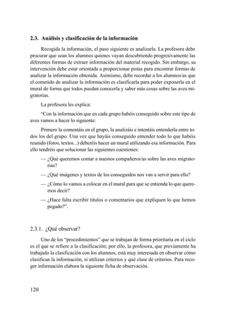 2.3. Análisis y clasificación de la información
     Recogida la información, el paso siguiente es analizarla. La profesora debe
procurar que sean los alumnos quienes vayan descubriendo progresivamente las
diferentes formas de extraer información del material recogido. Sin embargo, su
intervención debe estar orientada a proporcionar pistas para encontrar formas de
analizar la información obtenida. Asimismo, debe recordar a los alumnos/as que
el cometido de analizar la información es clasificarla para poder exponerla en el
mural de forma que todos puedan conocerla y saber más cosas sobre las aves mi-
gratorias.
      La profesora les explica:
     “Con la información que en cada grupo habéis conseguido sobre este tipo de
aves vamos a hacer lo siguiente:
      Primero la comentáis en el grupo, la analizáis e intentáis entenderla entre to-
dos los del grupo. Una vez que hayáis conseguido entender todo lo que habéis
reunido (fotos, textos...) deberéis hacer un mural utilizando esa información. Para
ello tendréis que solucionar las siguientes cuestiones:
      — ¿Qué queremos contar a nuestos compañeros/as sobre las aves migrato-
        rias?
      — ¿Qué imágenes y textos de los conseguidos nos van a servir para ello?
      — ¿Cómo lo vamos a colocar en el mural para que se entienda lo que quere-
        mos decir?
      — ¿Hace falta escribir títulos o comentarios que expliquen lo que hemos
        pegado?”.



2.3.1. ¿Qué observar?
      Uno de los “procedimientos” que se trabajan de forma prioritaria en el ciclo
es el que se refiere a la clasificación; por ello, la profesora, que previamente ha
trabajado la clasificación con los alumnos, está muy interesada en observar cómo
clasifican la información, si utilizan criterios y qué clase de criterios. Para reco-
ger información elabora la siguiente ficha de observación.



120
 