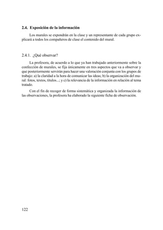 2.4. Exposición de la información
     Los murales se expondrán en la clase y un representante de cada grupo ex-
plicará a todos los compañeros de clase el contenido del mural.



2.4.1. ¿Qué observar?
      La profesora, de acuerdo a lo que ya han trabajado anteriormente sobre la
confección de murales, se fija únicamente en tres aspectos que va a observar y
que posteriormente servirán para hacer una valoración conjunta con los grupos de
trabajo: a) la claridad a la hora de comunicar las ideas; b) la organización del mu-
ral: fotos, textos, títulos...; y c) la relevancia de la información en relación al tema
tratado.
     Con el fin de recoger de forma sistemática y organizada la información de
las observaciones, la profesora ha elaborado la siguiente ficha de observación.




122
 