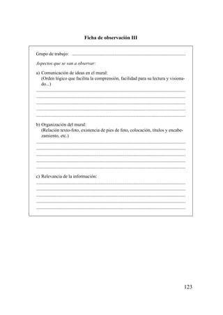 Ficha de observación III


Grupo de trabajo: ..................................................................................................

Aspectos que se van a observar:

a) Comunicación de ideas en el mural:
    (Orden lógico que facilita la comprensión, facilidad para su lectura y visiona-
    do...)
.................................................................................................................................
.................................................................................................................................
.................................................................................................................................
.................................................................................................................................
.................................................................................................................................

b) Organización del mural:
    (Relación texto-foto, existencia de pies de foto, colocación, títulos y encabe-
    zamiento, etc.)
.................................................................................................................................
.................................................................................................................................
.................................................................................................................................
.................................................................................................................................
.................................................................................................................................

c) Relevancia de la información:
.................................................................................................................................
.................................................................................................................................
.................................................................................................................................
.................................................................................................................................
.................................................................................................................................




                                                                                                                               123
 