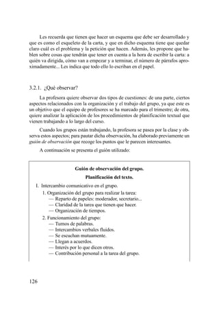 Les recuerda que tienen que hacer un esquema que debe ser desarrollado y
que es como el esqueleto de la carta, y que en dicho esquema tiene que quedar
claro cuál es el problema y la petición que hacen. Además, les propone que ha-
blen sobre cosas que tendrán que tener en cuenta a la hora de escribir la carta: a
quién va dirigida, cómo van a empezar y a terminar, el número de párrafos apro-
ximadamente... Les indica que todo ello lo escriban en el papel.



3.2.1. ¿Qué observar?
     La profesora quiere observar dos tipos de cuestiones: de una parte, ciertos
aspectos relacionados con la organización y el trabajo del grupo, ya que este es
un objetivo que el equipo de profesores se ha marcado para el trimestre; de otra,
quiere analizar la aplicación de los procedimientos de planificación textual que
vienen trabajando a lo largo del curso.
     Cuando los grupos están trabajando, la profesora se pasea por la clase y ob-
serva estos aspectos; para pautar dicha observación, ha elaborado previamente un
guión de observación que recoge los puntos que le parecen interesantes.
      A continuación se presenta el guión utilizado:


                        Guión de observación del grupo.
                             Planificación del texto.
   I. Intercambio comunicativo en el grupo.
       1. Organización del grupo para realizar la tarea:
           — Reparto de papeles: moderador, secretario...
           — Claridad de la tarea que tienen que hacer.
           — Organización de tiempos.
       2. Funcionamiento del grupo:
           — Turnos de palabras.
           — Intercambios verbales fluidos.
           — Se escuchan mutuamente.
           — Llegan a acuerdos.
           — Interés por lo que dicen otros.
           — Contribución personal a la tarea del grupo.




126
 