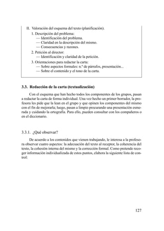 II. Valoración del esquema del texto (planificación).
       1. Descripción del problema:
           — Identificación del problema.
           — Claridad en la descripción del mismo.
           — Consecuencias y razones.
       2. Petición al director:
           — Identificación y claridad de la petición.
       3. Orientaciones para redactar la carta:
           — Sobre aspectos formales: n.º de párrafos, presentación...
           — Sobre el contenido y el tono de la carta.



3.3. Redacción de la carta (textualización)
      Con el esquema que han hecho todos los componentes de los grupos, pasan
a redactar la carta de forma individual. Una vez hecho un primer borrador, la pro-
fesora les pide que la lean en el grupo y que opinen los componentes del mismo
con el fin de mejorarla; luego, pasan a limpio procurando una presentación esme-
rada y cuidando la ortografía. Para ello, pueden consultar con los compañeros o
en el diccionario.



3.3.1. ¿Qué observar?
      De acuerdo a los contenidos que vienen trabajando, le interesa a la profeso-
ra observar cuatro aspectos: la adecuación del texto al receptor, la coherencia del
texto, la cohesión interna del mismo y la corrección formal. Como pretende reco-
ger información individualizada de estos puntos, elabora la siguiente lista de con-
trol:




                                                                              127
 