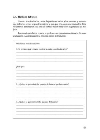3.4. Revisión del texto
      Una vez terminadas las cartas, la profesora indica a los alumnos y alumnas
que todos los textos se pueden mejorar y que, por ello, conviene revisarlos. Pide
voluntarios para leer en voz alta las cartas y hacer entre todos sugerencias de me-
jora.
     Terminada esta labor, reparte la profesora un pequeño cuestionario de auto-
evaluación. A continuación se presenta dicho instrumento:


   Mejorando nuestros escritos

   1. Si tuvieses que volver a escribir la carta, ¿cambiarías algo?
   .................................................................................................................................
   .................................................................................................................................
   .................................................................................................................................
   .................................................................................................................................

   ¿Por qué?
   .................................................................................................................................
   .................................................................................................................................
   .................................................................................................................................
   .................................................................................................................................

   2. ¿Qué es lo que más te ha gustado de la carta que has escrito?
   .................................................................................................................................
   .................................................................................................................................
   .................................................................................................................................
   .................................................................................................................................

   3. ¿Qué es lo que menos te ha gustado de la carta?
   .................................................................................................................................
   .................................................................................................................................
   .................................................................................................................................
   .................................................................................................................................




                                                                                                                                  129
 