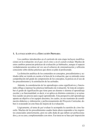 1. LA EVALUACIÓN EN LA EDUCACIÓN PRIMARIA

     Los cambios introducidos en el currículo de esta etapa incluyen modifica-
ciones en la evaluación: en el qué, en el cómo y en el cuándo evaluar. Muchos de
estos cambios potencian prácticas de evaluación ya habituales, aunque el aspecto
verdaderamente novedoso tal vez sea el esfuerzo de sistematización y reflexión
consciente sobre dichas prácticas que ahora se pide al profesorado.
      La distinción analítica de los contenidos en conceptos, procedimientos y ac-
titudes debe ser tenida en cuenta a la hora de la evaluación, que se entiende como
comprobación del grado de comprensión de los conceptos, la pericia en el uso de
los procedimientos y la asimilación de las actitudes.
      Además, la consideración de los aprendizajes como significativos y funcio-
nales obliga a repensar las prácticas habituales de evaluación. Se trata de compro-
bar el grado de significación que tiene para un alumno o alumna el aprendizaje
escolar y su funcionalidad, es decir, si se aplica en distintos contextos y se actua-
liza cuando sea preciso para seguir aprendiendo. Esta perspectiva del aprendizaje
apunta un objetivo a los equipos docentes, los cuales, en sus reuniones de coordi-
nación didáctica y elaboración y perfeccionamiento del Proyecto Curricular, de-
ben ir avanzando en esta línea de mejora de la evaluación.
     Lógicamente, al tema de qué evaluar le acompaña la cuestión de cómo ha-
cerlo. Muchos de los procedimientos usados hasta ahora responden a los requisi-
tos enunciados anteriormente, pero no cabe duda de que deben ser perfecciona-
dos y, en su caso, complementados con otros. Esa tarea no se hace por imposición



                                                                                  13
 