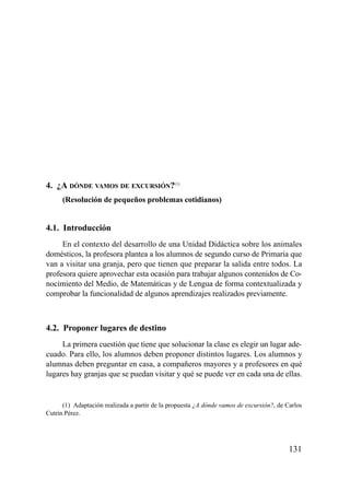 4. ¿A DÓNDE VAMOS DE EXCURSIÓN?(1)
      (Resolución de pequeños problemas cotidianos)


4.1. Introducción
     En el contexto del desarrollo de una Unidad Didáctica sobre los animales
domésticos, la profesora plantea a los alumnos de segundo curso de Primaria que
van a visitar una granja, pero que tienen que preparar la salida entre todos. La
profesora quiere aprovechar esta ocasión para trabajar algunos contenidos de Co-
nocimiento del Medio, de Matemáticas y de Lengua de forma contextualizada y
comprobar la funcionalidad de algunos aprendizajes realizados previamente.



4.2. Proponer lugares de destino
     La primera cuestión que tiene que solucionar la clase es elegir un lugar ade-
cuado. Para ello, los alumnos deben proponer distintos lugares. Los alumnos y
alumnas deben preguntar en casa, a compañeros mayores y a profesores en qué
lugares hay granjas que se puedan visitar y qué se puede ver en cada una de ellas.


      (1) Adaptación realizada a partir de la propuesta ¿A dónde vamos de excursión?, de Carlos
Cutrín Pérez.




                                                                                          131
 