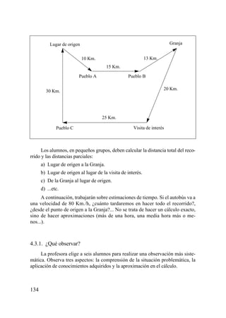 Lugar de origen                                               Granja


                             10 Km.                          13 Km.
                                        15 Km.

                         Pueblo A                 Pueblo B


        30 Km.                                                        20 Km.




                                      25 Km.

              Pueblo C                               Visita de interés



      Los alumnos, en pequeños grupos, deben calcular la distancia total del reco-
rrido y las distancias parciales:
      a) Lugar de origen a la Granja.
      b) Lugar de origen al lugar de la visita de interés.
      c) De la Granja al lugar de origen.
      d) ...etc.
      A continuación, trabajarán sobre estimaciones de tiempo. Si el autobús va a
una velocidad de 80 Km./h, ¿cuánto tardaremos en hacer todo el recorrido?,
¿desde el punto de origen a la Granja?... No se trata de hacer un cálculo exacto,
sino de hacer aproximaciones (más de una hora, una media hora más o me-
nos...).



4.3.1. ¿Qué observar?
     La profesora elige a seis alumnos para realizar una observación más siste-
mática. Observa tres aspectos: la comprensión de la situación problemática, la
aplicación de conocimientos adquiridos y la aproximación en el cálculo.



134
 