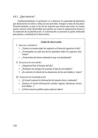 4.4.1. ¿Qué observar?
     Fundamentalmente, la profesora va a observar la capacidad de planificar
que demuestran los niños y niñas en esta actividad. Aunque se trata de una plani-
ficación pautada, ya que se les da los aspectos que tienen que tener en cuenta,
quiere conocer cómo desarrollan esos puntos así como la organización horaria y
la expresión de la planificación. A continuación se presenta el guión elaborado
para pautar y sistematizar la observación.


                               Guión de observación
   I. Aspectos a planificar
      • ¿Tienen en cuenta todos los aspectos a la hora de organizar el día?
      • ¿Contemplan en cada uno de los apartados todos los aspectos rele-
         vantes?
      • ¿Transcriben de forma ordenada lo que van decidiendo?

   II. Secuencia de actividades
       • ¿Organizan bien el horario del día?
       • ¿Ponderan los tiempos de acuerdo al tipo de actividades?
       • ¿Es correcto el cálculo de las duraciones de las actividades y viajes?

   III. Expresión de la planificación
       • ¿El mural expresa la información de manera clara y ordenada?
       • ¿Incluye el mural información variada: lugares, distancias, horas,
          actividades...?
       • ¿Utiliza recursos gráficos para expresar ideas?




136
 