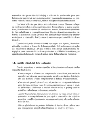 normativa, sino que es fruto del trabajo y la reflexión del profesorado, quien pau-
latinamente incorporará nuevos instrumentos y nuevas prácticas cuando los con-
sidere valiosos, útiles y, sobre todo, viables en la práctica cotidiana del aula.
      Una breve reflexión, por último, sobre el cuándo evaluar. El nuevo enfoque
se puede compendiar en el siguiente principio: debe evaluarse lo que se ha ense-
ñado, incardinando la evaluación en el mismo proceso de enseñanza-aprendiza-
je. Esta es la idea de la evaluación continua. Sólo en este contexto es posible ha-
blar de la evaluación inicial (evaluar para conocer mejor al alumno y enseñar
mejor) o de la evaluación final (evaluar al terminar un proceso didáctico deter-
minado).
     Como dice el punto tercero de la O.F. que regula este aspecto, “la evalua-
ción debe contribuir al desarrollo de las capacidades de los alumnos contempla-
dos en este nivel educativo”. De esta forma se convierte en una herramienta pe-
dagógica, en un elemento del currículo que mejora la calidad de la enseñanza y el
aprendizaje del alumnado. Ese es el sentido cabal de la evaluación formativa.



1.1. Sentido y finalidad de la evaluación
     Cuando un profesor o profesora evalúa, lo hace fundamentalmente con las
siguientes finalidades:
     • Conocer mejor al alumno: sus competencias curriculares, sus estilos de
       aprender, sus intereses, sus competencias sociales, sus técnicas de trabajo,
       etc. Esto es lo que se suele compendiar en la llamada evaluación inicial.
     • Constatar el aprendizaje realizado: el profesor va recogiendo informa-
       ción, de forma continua y con diversos procedimientos, y valora el grado
       de aprendizaje. Unas veces lo hace en relación a todo el grupo y otras en
       relación a cada alumno o alumna en particular.
     • Ajustar la enseñanza a los alumnos en general o a cada uno de ellos en
       particular: se recoge información y se enjuicia en relación a los objetivos
       previstos, con el fin de concretar las programaciones y adecuarlas a la rea-
       lidad del aula.
     • Valorar globalmente un proceso didáctico: al término de un ciclo se hace
       una consideración general sobre el logro de los objetivos previstos.



14
 