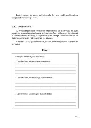 Posteriormente, los alumnos dibujan todas las casas posibles utilizando los
dos procedimientos explicados.



5.3.3. ¿Qué observar?
     Al profesor le interesa observar en este momento de la actividad dos cues-
tiones: las estrategias naturales que utilizan los niños y niñas antes de introducir
el cuadro de doble entrada y el diagrama de árbol y el tipo de dificultades que en-
traña la comprensión y utilización de los mismos.
     Con el fin de recoger información, ha elaborado las siguientes fichas de ob-
servación:

                                                            Ficha I


   Estrategias naturales para el recuento:

   • Descripción de estrategias muy elementales:
   .................................................................................................................................
   .................................................................................................................................
   .................................................................................................................................
   .................................................................................................................................

   • Descripción de estrategias algo más elaboradas:
   .................................................................................................................................
   .................................................................................................................................
   .................................................................................................................................
   .................................................................................................................................

   • Descripción de las estrategias más elaboradas:
   .................................................................................................................................
   .................................................................................................................................
   .................................................................................................................................
   .................................................................................................................................




                                                                                                                                  143
 