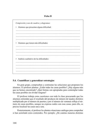 Ficha II


   Compresión y uso de cuadros y diagramas:

   • Alumnos que presentan alguna dificultad:
   .................................................................................................................................
   .................................................................................................................................
   .................................................................................................................................
   .................................................................................................................................

   • Alumnos que tienen más dificultades:
   .................................................................................................................................
   .................................................................................................................................
   .................................................................................................................................
   .................................................................................................................................

   • Análisis cualitativo de las dificultades:
   .................................................................................................................................
   .................................................................................................................................
   .................................................................................................................................
   .................................................................................................................................




5.4. Cuantificar y generalizar estrategias
      En gran grupo, comprueban y contrastan las soluciones que proponen los
alumnos. El profesor plantea: ¿Están todas las casas posibles? ¿Hay alguna más
que no hemos encontrado? ¿Qué formas son apropiadas para contemplar todas
las casas posibles sin olvidar ninguna?
     El profesor trabaja estas cuestiones con toda la clase procurando que los
alumnos entiendan que el resultado del producto de número de tejados distintos
multiplicado por el número de puertas y por el número de ventanas refleja el nú-
mero de casas posibles, aunque no expresa cuáles son esas casas; para ello, es
preciso localizar las casas una a una.
     Posteriormente, el profesor les plantea situaciones análogas para comprobar
si han asimilado estos contenidos. Por ejemplo: ¿De cuántas maneras distintas



144
 