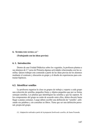 6. SEMBRANDO SEMILLAS(1)
     (Trabajando con las ideas previas)


6. 1. Introducción
      Dentro de una Unidad Didáctica sobre los vegetales, la profesora plantea a
sus alumnos de 2.º curso de Primaria algunas actividades relacionadas con las se-
millas. Quiere trabajar este contenido a partir de las ideas previas de los alumnos
mediante el contraste y discusión en grupo y el diseño de experiencias para con-
trastar hipótesis.


6.2. Identificar semillas
      La profesora organiza la clase en grupos de trabajo y reparte a cada grupo
una colección de semillas, pequeños frutos y objetos pequeños que por su forma
semejan semillas. Les plantea que identifiquen las semillas y que las separen. Si
los componentes del grupo no están de acuerdo entre ellos, deben discutir hasta
llegar a pautas comunes. Luego deben escribir una definición de “semilla”, utili-
zando sus palabras y sin consultar en libros. Tiene que ser una definición perso-
nal, propia del grupo.


     (1) Adaptación realizada a partir de la propuesta Sembrando semillas, de Juana Fresneda.




                                                                                          147
 
