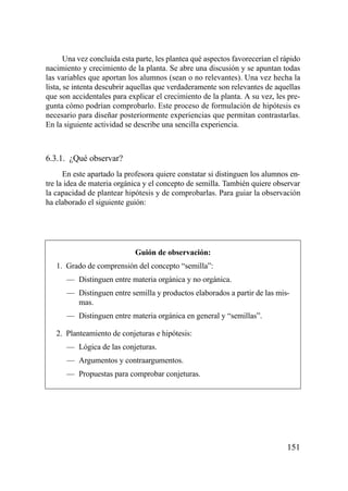 Una vez concluida esta parte, les plantea qué aspectos favorecerían el rápido
nacimiento y crecimiento de la planta. Se abre una discusión y se apuntan todas
las variables que aportan los alumnos (sean o no relevantes). Una vez hecha la
lista, se intenta descubrir aquellas que verdaderamente son relevantes de aquellas
que son accidentales para explicar el crecimiento de la planta. A su vez, les pre-
gunta cómo podrían comprobarlo. Este proceso de formulación de hipótesis es
necesario para diseñar posteriormente experiencias que permitan contrastarlas.
En la siguiente actividad se describe una sencilla experiencia.



6.3.1. ¿Qué observar?
      En este apartado la profesora quiere constatar si distinguen los alumnos en-
tre la idea de materia orgánica y el concepto de semilla. También quiere observar
la capacidad de plantear hipótesis y de comprobarlas. Para guiar la observación
ha elaborado el siguiente guión:




                             Guión de observación:
   1. Grado de comprensión del concepto “semilla”:
      — Distinguen entre materia orgánica y no orgánica.
      — Distinguen entre semilla y productos elaborados a partir de las mis-
        mas.
      — Distinguen entre materia orgánica en general y “semillas”.

   2. Planteamiento de conjeturas e hipótesis:
      — Lógica de las conjeturas.
      — Argumentos y contraargumentos.
      — Propuestas para comprobar conjeturas.




                                                                               151
 