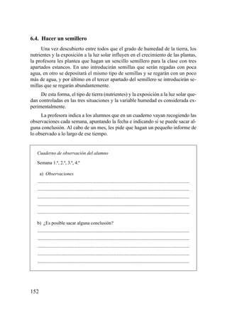 6.4. Hacer un semillero
     Una vez descubierto entre todos que el grado de humedad de la tierra, los
nutrientes y la exposición a la luz solar influyen en el crecimiento de las plantas,
la profesora les plantea que hagan un sencillo semillero para la clase con tres
apartados estancos. En uno introducirán semillas que serán regadas con poca
agua, en otro se depositará el mismo tipo de semillas y se regarán con un poco
más de agua, y por último en el tercer apartado del semillero se introducirán se-
millas que se regarán abundantemente.
     De esta forma, el tipo de tierra (nutrientes) y la exposición a la luz solar que-
dan controladas en las tres situaciones y la variable humedad es considerada ex-
perimentalmente.
     La profesora indica a los alumnos que en un cuaderno vayan recogiendo las
observaciones cada semana, apuntando la fecha e indicando si se puede sacar al-
guna conclusión. Al cabo de un mes, les pide que hagan un pequeño informe de
lo observado a lo largo de ese tiempo.


   Cuaderno de observación del alumno

   Semana 1.ª, 2.ª, 3.ª, 4.ª

   1a) Observaciones
   .................................................................................................................................
   .................................................................................................................................
   .................................................................................................................................
   .................................................................................................................................
   .................................................................................................................................

   b) ¿Es posible sacar alguna conclusión?
   .................................................................................................................................
   .................................................................................................................................
   .................................................................................................................................
   .................................................................................................................................
   .................................................................................................................................




152
 
