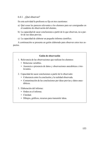 6.4.1. ¿Qué observar?
     En esta actividad la profesora se fija en tres cuestiones:
     a) Qué cosas les parecen relevantes a los alumnos para ser consignadas en
        el cuaderno de observación del alumno.
     b) La capacidad de sacar conclusiones a partir de lo que observan, no a par-
        tir de sus ideas previas.
     c) La capacidad de elaborar un pequeño informe científico.
     A continuación se presenta un guión elaborado para observar estos tres as-
pectos.



                             Guión de observación
     1. Relevancia de las observaciones que realizan los alumnos:
        • Relaciona variables.
        • Ausencia o presencia de datos y observaciones anecdóticas e irre-
          levantes.

     2. Capacidad de sacar conclusiones a partir de lo observado:
        • Coherencia entre la conclusión y la realidad observada.
        • Contaminación de las conclusiones por ideas previas y datos anec-
          dóticos.

     3. Elaboración del informe:
        • Orden en el informe.
        • Claridad.
        • Dibujos, gráficos, recursos para transmitir ideas.




                                                                            153
 