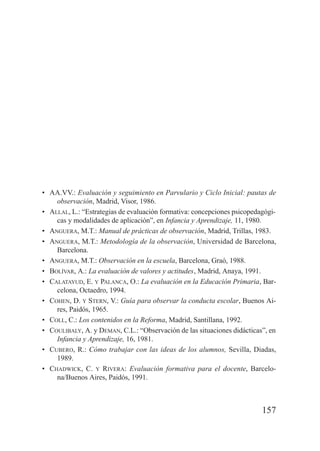 • AA.VV.: Evaluación y seguimiento en Parvulario y Ciclo Inicial: pautas de
    observación, Madrid, Visor, 1986.
• ALLAL, L.: “Estrategias de evaluación formativa: concepciones psicopedagógi-
    cas y modalidades de aplicación”, en Infancia y Aprendizaje, 11, 1980.
• ANGUERA, M.T.: Manual de prácticas de observación, Madrid, Trillas, 1983.
• ANGUERA, M.T.: Metodología de la observación, Universidad de Barcelona,
    Barcelona.
• ANGUERA, M.T.: Observación en la escuela, Barcelona, Graó, 1988.
• BOLÍVAR, A.: La evaluación de valores y actitudes, Madrid, Anaya, 1991.
• CALATAYUD, E. Y PALANCA, O.: La evaluación en la Educación Primaria, Bar-
    celona, Octaedro, 1994.
• COHEN, D. Y STERN, V.: Guía para observar la conducta escolar, Buenos Ai-
    res, Paidós, 1965.
• COLL, C.: Los contenidos en la Reforma, Madrid, Santillana, 1992.
• COULIBALY, A. y DEMAN, C.L.: “Observación de las situaciones didácticas”, en
    Infancia y Aprendizaje, 16, 1981.
• CUBERO, R.: Cómo trabajar con las ideas de los alumnos, Sevilla, Diadas,
    1989.
• CHADWICK, C. Y RIVERA: Evaluación formativa para el docente, Barcelo-
    na/Buenos Aires, Paidós, 1991.



                                                                         157
 