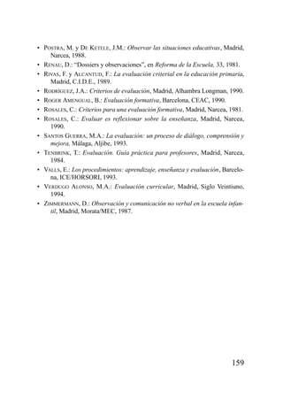 • POSTRA, M. y DE KETELE, J.M.: Observar las situaciones educativas, Madrid,
    Narcea, 1988.
• RENAU, D.: “Dossiers y observaciones”, en Reforma de la Escuela, 33, 1981.
• RIVAS, F. y ALCANTUD, F.: La evaluación criterial en la educación primaria,
    Madrid, C.I.D.E., 1989.
• RODRÍGUEZ, J.A.: Criterios de evaluación, Madrid, Alhambra Longman, 1990.
• ROGER AMENGUAL, B.: Evaluación formativa, Barcelona, CEAC, 1990.
• ROSALES, C.: Criterios para una evaluación formativa, Madrid, Narcea, 1981.
• ROSALES, C.: Evaluar es reflexionar sobre la enseñanza, Madrid, Narcea,
    1990.
• SANTOS GUERRA, M.A.: La evaluación: un proceso de diálogo, comprensión y
    mejora, Málaga, Aljibe, 1993.
• TENBRINK, T.: Evaluación. Guía práctica para profesores, Madrid, Narcea,
    1984.
• VALLS, E.: Los procedimientos: aprendizaje, enseñanza y evaluación, Barcelo-
    na, ICE/HORSORI, 1993.
• VERDUGO ALONSO, M.A.: Evaluación curricular, Madrid, Siglo Veintiuno,
    1994.
• ZIMMERMANN, D.: Observación y comunicación no verbal en la escuela infan-
    til, Madrid, Morata/MEC, 1987.




                                                                         159
 