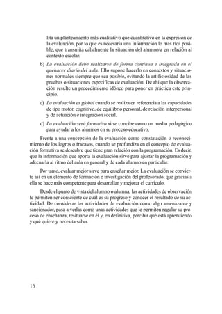 lita un planteamiento más cualitativo que cuantitativo en la expresión de
        la evaluación, por lo que es necesaria una información lo más rica posi-
        ble, que transmita cabalmente la situación del alumno/a en relación al
        contexto escolar.
     b) La evaluación debe realizarse de forma continua e integrada en el
        quehacer diario del aula. Ello supone hacerlo en contextos y situacio-
        nes normales siempre que sea posible, evitando la artificiosidad de las
        pruebas o situaciones específicas de evaluación. De ahí que la observa-
        ción resulte un procedimiento idóneo para poner en práctica este prin-
        cipio.
     c) La evaluación es global cuando se realiza en referencia a las capacidades
        de tipo motor, cognitivo, de equilibrio personal, de relación interpersonal
        y de actuación e integración social.
     d) La evaluación será formativa si se concibe como un medio pedagógico
        para ayudar a los alumnos en su proceso educativo.
     Frente a una concepción de la evaluación como constatación o reconoci-
miento de los logros o fracasos, cuando se profundiza en el concepto de evalua-
ción formativa se descubre que tiene gran relación con la programación. Es decir,
que la información que aporta la evaluación sirve para ajustar la programación y
adecuarla al ritmo del aula en general y de cada alumno en particular.
      Por tanto, evaluar mejor sirve para enseñar mejor. La evaluación se convier-
te así en un elemento de formación e investigación del profesorado, que gracias a
ella se hace más competente para desarrollar y mejorar el currículo.
     Desde el punto de vista del alumno o alumna, las actividades de observación
le permiten ser consciente de cuál es su progreso y conocer el resultado de su ac-
tividad. De considerar las actividades de evaluación como algo amenazante y
sancionador, pasa a verlas como unas actividades que le permiten regular su pro-
ceso de enseñanza, resituarse en él y, en definitiva, percibir qué está aprendiendo
y qué quiere y necesita saber.




16
 
