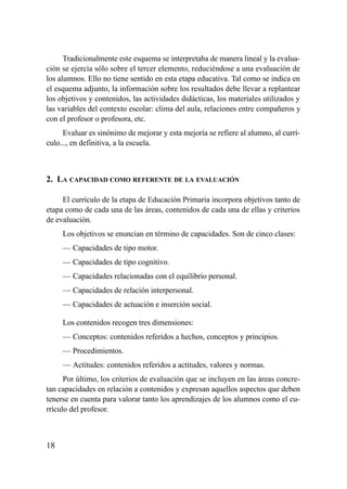 Tradicionalmente este esquema se interpretaba de manera lineal y la evalua-
ción se ejercía sólo sobre el tercer elemento, reduciéndose a una evaluación de
los alumnos. Ello no tiene sentido en esta etapa educativa. Tal como se indica en
el esquema adjunto, la información sobre los resultados debe llevar a replantear
los objetivos y contenidos, las actividades didácticas, los materiales utilizados y
las variables del contexto escolar: clima del aula, relaciones entre compañeros y
con el profesor o profesora, etc.
     Evaluar es sinónimo de mejorar y esta mejoría se refiere al alumno, al currí-
culo..., en definitiva, a la escuela.



2. LA CAPACIDAD COMO REFERENTE DE LA EVALUACIÓN

     El currículo de la etapa de Educación Primaria incorpora objetivos tanto de
etapa como de cada una de las áreas, contenidos de cada una de ellas y criterios
de evaluación.
     Los objetivos se enuncian en término de capacidades. Son de cinco clases:
     — Capacidades de tipo motor.
     — Capacidades de tipo cognitivo.
     — Capacidades relacionadas con el equilibrio personal.
     — Capacidades de relación interpersonal.
     — Capacidades de actuación e inserción social.

     Los contenidos recogen tres dimensiones:
     — Conceptos: contenidos referidos a hechos, conceptos y principios.
     — Procedimientos.
     — Actitudes: contenidos referidos a actitudes, valores y normas.
      Por último, los criterios de evaluación que se incluyen en las áreas concre-
tan capacidades en relación a contenidos y expresan aquellos aspectos que deben
tenerse en cuenta para valorar tanto los aprendizajes de los alumnos como el cu-
rrículo del profesor.



18
 