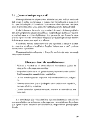 2.1. ¿Qué se entiende por capacidad?
      Una capacidad es una disposición o potencialidad para realizar una activi-
dad, sea en el ámbito escolar sea en el extraescolar. Normalmente, el ejercicio de
las capacidades implica el dominio de determinados saberes (unos de conceptos,
otros de procedimientos) y una actitud favorable al desarrollo de la actividad.
     En la Reforma se da mucha importancia al desarrollo de las capacidades
para corregir prácticas educativas centradas en aprendizajes puntuales y descon-
textualizados que se olvidan rápidamente. Y es que enseñar para desarrollar capa-
cidades supone facilitar aprendizajes integrados que puedan aplicarse en distintos
ámbitos y que sirvan para seguir aprendiendo.
     Cuando una persona tiene desarrollada una capacidad, la aplica en diferen-
tes contextos, no sólo en el académico. Por ello, “educar para la vida” es educar
desarrollando capacidades.
    Una educación integral supone el desarrollo armónico de todas las capaci-
dades del ser humano.


                Educar para desarrollar capacidades supone:
   • Analizar la “calidad” de los aprendizajes: su funcionalidad y grado de
     integración en los esquemas mentales.
   • Ampliar los contextos en los que se enseñan y aprenden ciertos conteni-
     dos (de conceptos, procedimientos y actitudes).
   • Utilizar metodologías que impliquen activamente al individuo y al gru-
     po.
   • Proponer situaciones que exijan la práctica de capacidades cognitivas,
     motrices, afectivas y sociales.
   • Cuando se enseñan aspectos concretos, referirlos al desarrollo de una
     capacidad.


     Los aprendizajes que verdaderamente capacitan al alumnado son aquellos
que no se olvidan, que se integran en los esquemas y conocimientos disponibles,
que logran adquirir un sentido para el alumno/a y le posibilitan que siga apren-
diendo.



                                                                               19
 