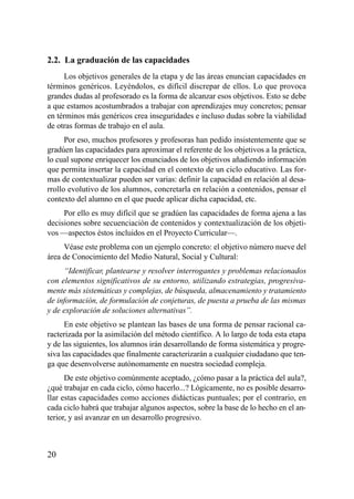 2.2. La graduación de las capacidades
     Los objetivos generales de la etapa y de las áreas enuncian capacidades en
términos genéricos. Leyéndolos, es difícil discrepar de ellos. Lo que provoca
grandes dudas al profesorado es la forma de alcanzar esos objetivos. Esto se debe
a que estamos acostumbrados a trabajar con aprendizajes muy concretos; pensar
en términos más genéricos crea inseguridades e incluso dudas sobre la viabilidad
de otras formas de trabajo en el aula.
      Por eso, muchos profesores y profesoras han pedido insistentemente que se
gradúen las capacidades para aproximar el referente de los objetivos a la práctica,
lo cual supone enriquecer los enunciados de los objetivos añadiendo información
que permita insertar la capacidad en el contexto de un ciclo educativo. Las for-
mas de contextualizar pueden ser varias: definir la capacidad en relación al desa-
rrollo evolutivo de los alumnos, concretarla en relación a contenidos, pensar el
contexto del alumno en el que puede aplicar dicha capacidad, etc.
     Por ello es muy difícil que se gradúen las capacidades de forma ajena a las
decisiones sobre secuenciación de contenidos y contextualización de los objeti-
vos —aspectos éstos incluidos en el Proyecto Curricular—.
     Véase este problema con un ejemplo concreto: el objetivo número nueve del
área de Conocimiento del Medio Natural, Social y Cultural:
     “Identificar, plantearse y resolver interrogantes y problemas relacionados
con elementos significativos de su entorno, utilizando estrategias, progresiva-
mente más sistemáticas y complejas, de búsqueda, almacenamiento y tratamiento
de información, de formulación de conjeturas, de puesta a prueba de las mismas
y de exploración de soluciones alternativas”.
      En este objetivo se plantean las bases de una forma de pensar racional ca-
racterizada por la asimilación del método científico. A lo largo de toda esta etapa
y de las siguientes, los alumnos irán desarrollando de forma sistemática y progre-
siva las capacidades que finalmente caracterizarán a cualquier ciudadano que ten-
ga que desenvolverse autónomamente en nuestra sociedad compleja.
      De este objetivo comúnmente aceptado, ¿cómo pasar a la práctica del aula?,
¿qué trabajar en cada ciclo, cómo hacerlo...? Lógicamente, no es posible desarro-
llar estas capacidades como acciones didácticas puntuales; por el contrario, en
cada ciclo habrá que trabajar algunos aspectos, sobre la base de lo hecho en el an-
terior, y así avanzar en un desarrollo progresivo.



20
 