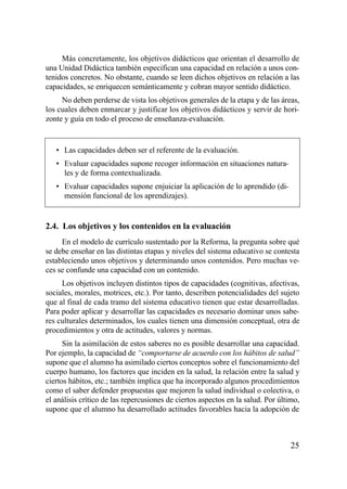 Más concretamente, los objetivos didácticos que orientan el desarrollo de
una Unidad Didáctica también especifican una capacidad en relación a unos con-
tenidos concretos. No obstante, cuando se leen dichos objetivos en relación a las
capacidades, se enriquecen semánticamente y cobran mayor sentido didáctico.
     No deben perderse de vista los objetivos generales de la etapa y de las áreas,
los cuales deben enmarcar y justificar los objetivos didácticos y servir de hori-
zonte y guía en todo el proceso de enseñanza-evaluación.


   • Las capacidades deben ser el referente de la evaluación.
   • Evaluar capacidades supone recoger información en situaciones natura-
     les y de forma contextualizada.
   • Evaluar capacidades supone enjuiciar la aplicación de lo aprendido (di-
     mensión funcional de los aprendizajes).


2.4. Los objetivos y los contenidos en la evaluación
     En el modelo de currículo sustentado por la Reforma, la pregunta sobre qué
se debe enseñar en las distintas etapas y niveles del sistema educativo se contesta
estableciendo unos objetivos y determinando unos contenidos. Pero muchas ve-
ces se confunde una capacidad con un contenido.
     Los objetivos incluyen distintos tipos de capacidades (cognitivas, afectivas,
sociales, morales, motrices, etc.). Por tanto, describen potencialidades del sujeto
que al final de cada tramo del sistema educativo tienen que estar desarrolladas.
Para poder aplicar y desarrollar las capacidades es necesario dominar unos sabe-
res culturales determinados, los cuales tienen una dimensión conceptual, otra de
procedimientos y otra de actitudes, valores y normas.
      Sin la asimilación de estos saberes no es posible desarrollar una capacidad.
Por ejemplo, la capacidad de “comportarse de acuerdo con los hábitos de salud”
supone que el alumno ha asimilado ciertos conceptos sobre el funcionamiento del
cuerpo humano, los factores que inciden en la salud, la relación entre la salud y
ciertos hábitos, etc.; también implica que ha incorporado algunos procedimientos
como el saber defender propuestas que mejoren la salud individual o colectiva, o
el análisis crítico de las repercusiones de ciertos aspectos en la salud. Por último,
supone que el alumno ha desarrollado actitudes favorables hacia la adopción de



                                                                                  25
 