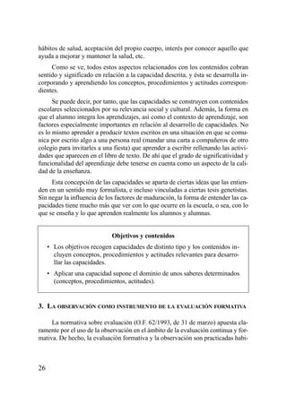 hábitos de salud, aceptación del propio cuerpo, interés por conocer aquello que
ayuda a mejorar y mantener la salud, etc.
     Como se ve, todos estos aspectos relacionados con los contenidos cobran
sentido y significado en relación a la capacidad descrita, y ésta se desarrolla in-
corporando y aprendiendo los conceptos, procedimientos y actitudes correspon-
dientes.
      Se puede decir, por tanto, que las capacidades se construyen con contenidos
escolares seleccionados por su relevancia social y cultural. Además, la forma en
que el alumno integra los aprendizajes, así como el contexto de aprendizaje, son
factores especialmente importantes en relación al desarrollo de capacidades. No
es lo mismo aprender a producir textos escritos en una situación en que se comu-
nica por escrito algo a una persona real (mandar una carta a compañeros de otro
colegio para invitarles a una fiesta) que aprender a escribir rellenando las activi-
dades que aparecen en el libro de texto. De ahí que el grado de significatividad y
funcionalidad del aprendizaje debe tenerse en cuenta como un aspecto de la cali-
dad de la enseñanza.
     Esta concepción de las capacidades se aparta de ciertas ideas que las entien-
den en un sentido muy formalista, e incluso vinculadas a ciertas tesis genetistas.
Sin negar la influencia de los factores de maduración, la forma de entender las ca-
pacidades tiene mucho más que ver con lo que ocurre en la escuela, o sea, con lo
que se enseña y lo que aprenden realmente los alumnos y alumnas.


                             Objetivos y contenidos
     • Los objetivos recogen capacidades de distinto tipo y los contenidos in-
       cluyen conceptos, procedimientos y actitudes relevantes para desarro-
       llar las capacidades.
     • Aplicar una capacidad supone el dominio de unos saberes determinados
       (conceptos, procedimientos, actitudes).


3. LA OBSERVACIÓN COMO INSTRUMENTO DE LA EVALUACIÓN FORMATIVA

     La normativa sobre evaluación (O.F. 62/1993, de 31 de marzo) apuesta cla-
ramente por el uso de la observación en el ámbito de la evaluación continua y for-
mativa. De hecho, la evaluación formativa y la observación son practicadas habi-



26
 