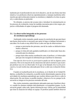 tualmente por el profesorado de este nivel educativo, aun de una forma más bien
intuitiva. Los profesores observan espontáneamente y manejan muchísima infor-
mación que aprovechan para mejorar su enseñanza y adaptarla a la clase en gene-
ral y a cada alumno en particular.
      No obstante, es preciso dar un paso más e introducir la sistematización en
los procesos de evaluación, tomar las medidas necesarias para evitar sesgos, pre-
juicios o dificultades al captar el progreso del alumnado.



3.1. La observación integrada en los procesos
     de enseñanza-aprendizaje
      Analizando ciertos manuales, puede sacarse la conclusión de que para hacer
una buena observación es necesario que quien la haga se dedique únicamente a
esta labor. En el aula es muy difícil llevar a cabo este tipo de observaciones:
     — porque se precisarían dos personas, una de las cuales se dedicaría única-
       mente a observar;
     — porque el clima del aula quedaría modificado si el observador fuera des-
       conocido para los alumnos;
     — porque haría falta mucha coordinación entre el profesor y el observador
       para que éste recogiera la información que al profesor le interesase.
      Este tipo de observación no participativa puede ser útil en algunos casos
concretos. Pero en la mayoría de las situaciones del aula lo normal es que el pro-
pio profesor sea a la vez observador. Es lo que se ha llamado observación parti-
cipativa, la cual resulta muy adecuada para llevar a cabo una evaluación forma-
tiva.
     Cuando en la planificación de la enseñanza, en el diseño de la Unidad Di-
dáctica, se planifica la evaluación, es posible incluir determinados aspectos de las
actividades de enseñanza-aprendizaje que resulten idóneos para llevar a cabo la
observación. De esta forma, es posible enseñar y observar a la vez, porque la ob-
servación se integra en los procesos normales del aula.
     Hay ciertos momentos especialmente adecuados para que el profesor obser-
ve: cuando los alumnos trabajan individualmente o en pequeños grupos. La ob-
servación grupal, sobre todo, aporta información muy valiosa, por la naturalidad
que tiene la situación de trabajo en equipo. El profesor puede también observar



                                                                                 27
 