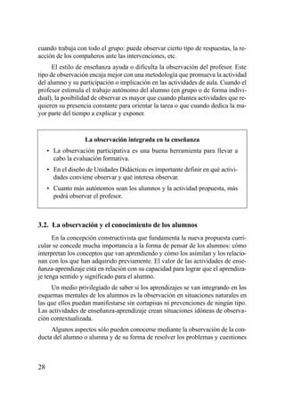 cuando trabaja con todo el grupo: puede observar cierto tipo de respuestas, la re-
acción de los compañeros ante las intervenciones, etc.
      El estilo de enseñanza ayuda o dificulta la observación del profesor. Este
tipo de observación encaja mejor con una metodología que promueva la actividad
del alumno y su participación o implicación en las actividades de aula. Cuando el
profesor estimula el trabajo autónomo del alumno (en grupo o de forma indivi-
dual), la posibilidad de observar es mayor que cuando plantea actividades que re-
quieren su presencia constante para orientar la tarea o que cuando dedica la ma-
yor parte del tiempo a explicar y exponer.



                   La observación integrada en la enseñanza
     • La observación participativa es una buena herramienta para llevar a
       cabo la evaluación formativa.
     • En el diseño de Unidades Didácticas es importante definir en qué activi-
       dades conviene observar y qué interesa observar.
     • Cuanto más autónomos sean los alumnos y la actividad propuesta, más
       podrá observar el profesor.



3.2. La observación y el conocimiento de los alumnos
      En la concepción constructivista que fundamenta la nueva propuesta curri-
cular se concede mucha importancia a la forma de pensar de los alumnos: cómo
interpretan los conceptos que van aprendiendo y cómo los asimilan y los relacio-
nan con los que han adquirido previamente. El valor de las actividades de ense-
ñanza-aprendizaje está en relación con su capacidad para lograr que el aprendiza-
je tenga sentido y significado para el alumno.
     Un medio privilegiado de saber si los aprendizajes se van integrando en los
esquemas mentales de los alumnos es la observación en situaciones naturales en
las que ellos puedan manifestarse sin cortapisas ni prevenciones de ningún tipo.
Las actividades de enseñanza-aprendizaje crean situaciones idóneas de observa-
ción contextualizada.
     Algunos aspectos sólo pueden conocerse mediante la observación de la con-
ducta del alumno o alumna y de su forma de resolver los problemas y cuestiones



28
 