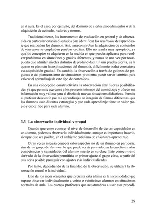 en el aula. Es el caso, por ejemplo, del dominio de ciertos procedimientos o de la
adquisición de actitudes, valores y normas.
     Tradicionalmente, los instrumentos de evaluación en general y de observa-
ción en particular estaban diseñados para identificar los resultados del aprendiza-
je que realizaban los alumnos. Así, para comprobar la adquisición de contenidos
de conceptos se empleaban pruebas escritas. Ello no resulta muy apropiado, ya
que los conceptos se adquieren en la medida en que pueden aplicarse para resol-
ver problemas en situaciones y grados diferentes, y nunca de una vez por todas,
puesto que admiten niveles distintos de profundidad. En una prueba escrita, en la
que no se plasman las explicaciones del alumno/a, difícilmente podrá constatarse
esa adquisición gradual. En cambio, la observación a través de guiones de pre-
guntas o del planteamiento de situaciones-problema puede servir también para
valorar el aprendizaje de este tipo de contenidos.
      En una concepción constructivista, la observación abre nuevas posibilida-
des, ya que permite acercarse a los procesos internos del aprendizaje y ofrece una
información muy valiosa para el diseño de nuevas situaciones didácticas. Permite
al profesor descubrir que los aprendizajes se integran de formas diferentes, que
los alumnos usan distintas estrategias y que cada aprendizaje tiene un valor pro-
pio y específico para cada alumno.



3.3. La observación individual y grupal
     Cuando queremos conocer el nivel de desarrollo de ciertas capacidades en
un alumno, podemos observarlo individualmente, aunque es importante hacerlo,
siempre que sea posible, en el ambiente cotidiano de enseñanza-aprendizaje.
     Otras veces interesa conocer estos aspectos no de un alumno en particular,
sino de un grupo de alumnos, lo que puede servir para adecuar la enseñanza a las
competencias y capacidades del alumno inserto en su clase. Este conocimiento
derivado de la observación permitiría un primer ajuste al grupo clase, a partir del
cual sería posible proseguir con ajustes más individualizados.
     Por tanto, dependiendo de la finalidad de la observación, se utilizará la ob-
servación grupal o la individual.
    Uno de los inconvenientes que presenta esta última es la incomodidad que
supone observar individualmente a veinte o veinticinco alumnos en situaciones
normales de aula. Los buenos profesores que acostumbran a usar este procedi-



                                                                                29
 