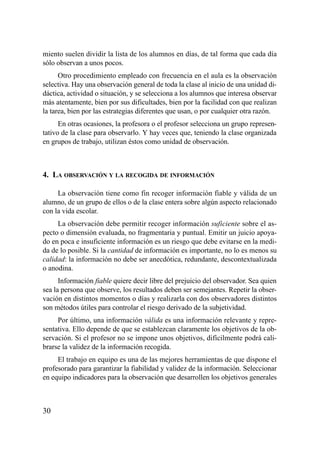 miento suelen dividir la lista de los alumnos en días, de tal forma que cada día
sólo observan a unos pocos.
      Otro procedimiento empleado con frecuencia en el aula es la observación
selectiva. Hay una observación general de toda la clase al inicio de una unidad di-
dáctica, actividad o situación, y se selecciona a los alumnos que interesa observar
más atentamente, bien por sus dificultades, bien por la facilidad con que realizan
la tarea, bien por las estrategias diferentes que usan, o por cualquier otra razón.
      En otras ocasiones, la profesora o el profesor selecciona un grupo represen-
tativo de la clase para observarlo. Y hay veces que, teniendo la clase organizada
en grupos de trabajo, utilizan éstos como unidad de observación.



4. LA OBSERVACIÓN Y LA RECOGIDA DE INFORMACIÓN

     La observación tiene como fin recoger información fiable y válida de un
alumno, de un grupo de ellos o de la clase entera sobre algún aspecto relacionado
con la vida escolar.
     La observación debe permitir recoger información suficiente sobre el as-
pecto o dimensión evaluada, no fragmentaria y puntual. Emitir un juicio apoya-
do en poca e insuficiente información es un riesgo que debe evitarse en la medi-
da de lo posible. Si la cantidad de información es importante, no lo es menos su
calidad: la información no debe ser anecdótica, redundante, descontextualizada
o anodina.
      Información fiable quiere decir libre del prejuicio del observador. Sea quien
sea la persona que observe, los resultados deben ser semejantes. Repetir la obser-
vación en distintos momentos o días y realizarla con dos observadores distintos
son métodos útiles para controlar el riesgo derivado de la subjetividad.
     Por último, una información válida es una información relevante y repre-
sentativa. Ello depende de que se establezcan claramente los objetivos de la ob-
servación. Si el profesor no se impone unos objetivos, difícilmente podrá cali-
brarse la validez de la información recogida.
     El trabajo en equipo es una de las mejores herramientas de que dispone el
profesorado para garantizar la fiabilidad y validez de la información. Seleccionar
en equipo indicadores para la observación que desarrollen los objetivos generales



30
 